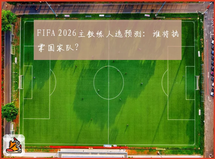 FIFA 2026主教练人选预测:谁将执掌国家队?