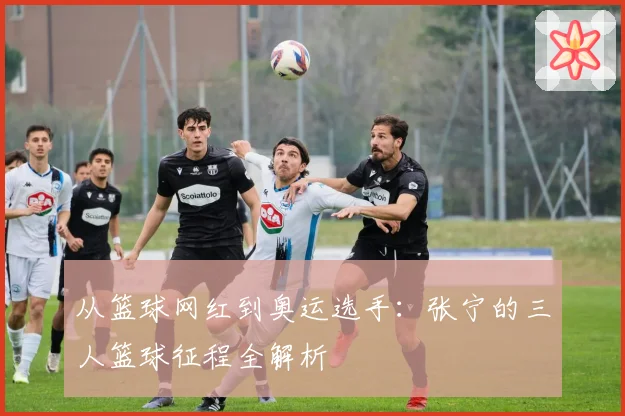 从篮球网红到奥运选手:张宁的三人篮球征程全解析