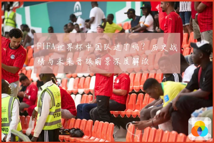 FIFA世界杯中国队进了吗？历史战绩与未来晋级前景深度解读