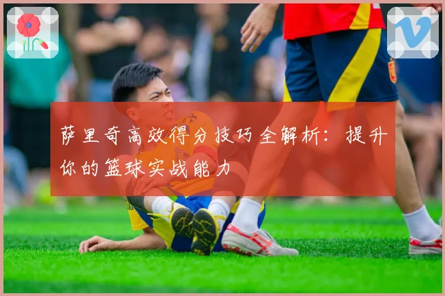萨里奇高效得分技巧全解析：提升你的篮球实战能力