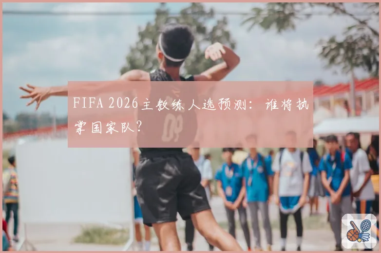 FIFA 2026主教练人选预测：谁将执掌国家队？