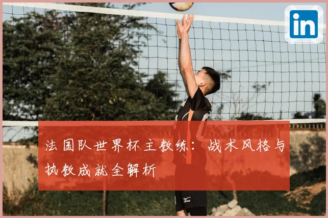 法国队世界杯主教练：战术风格与执教成就全解析