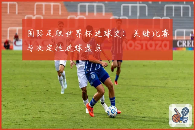 国际足联世界杯进球史:关键比赛与决定性进球盘点
